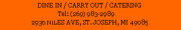 Text Box: DINE IN / CARRY OUT / CATERING
Tel: (269) 983-2989 
2936 NILES AVE, ST. JOSEPH, MI 49085 